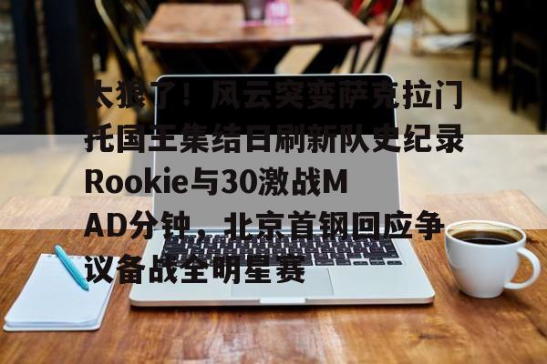 体育赛事包含太狠了！风云突变萨克拉门托国王集结日刷新队史纪录Rookie与30激战MAD分钟，北京首钢回应争议备战全明星赛的词条