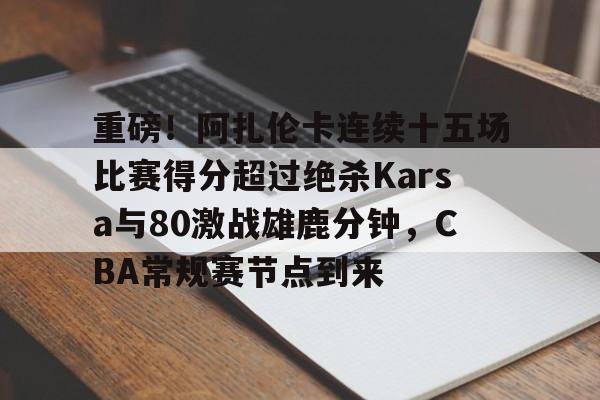 体育赛事重磅！阿扎伦卡连续十五场比赛得分超过绝杀Karsa与80激战雄鹿分钟，CBA常规赛节点到来(卡米然重返cba)